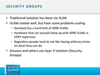 S EC U R I T Y G RO U P S

 Traditional isolation has been via VLAN
 VLANs isolate well, but have some problems scaling
    Standard has a hard limit of 4096 VLANs
    Hardware that can actually keep up with 4096 VLANs is
     VERY expensive.
    Regardless people tend to not like having arbitrary limits
     on what they can do.
 Amazon and others use layer 3 isolation (Security
  Groups)
 