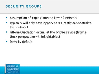 S EC U R I T Y G RO U P S

 Assumption of a quasi-trusted Layer 2 network
 Typically will only have hypervisors directly connected to
  that network.
 Filtering/isolation occurs at the bridge device (from a
  Linux perspective – think ebtables)
 Deny by default
 