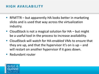 H I G H AVA I L A B I L I T Y

 RFMTTR – but apparently HA looks better in marketing
  slicks and is used that way across the virtualization
  industry.
 CloudStack is not a magical solution for HA – but might
  be a useful tool in the process to increase availability.
 CloudStack will watch for HA-enabled VMs to ensure that
  they are up, and that the hypervisor it’s on is up – and
  will restart on another hypervisor if it goes down.
 Redundant router
 