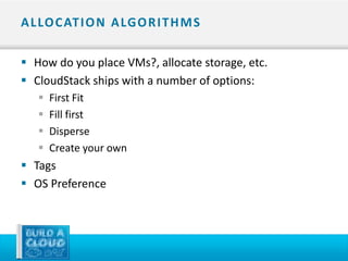 A L LO C AT I O N A LG O R I T H M S

 How do you place VMs?, allocate storage, etc.
 CloudStack ships with a number of options:
      First Fit
      Fill first
      Disperse
      Create your own
 Tags
 OS Preference
 