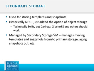 S ECO N DA RY STO R AG E

 Used for storing templates and snapshots
 Historically NFS – just added the option of object storage
    Technically Swift, but Caringo, GlusterFS and others should
     work.
 Managed by Secondary Storage VM – manages moving
  templates and snapshots from/to primary storage, aging
  snapshots out, etc.
 