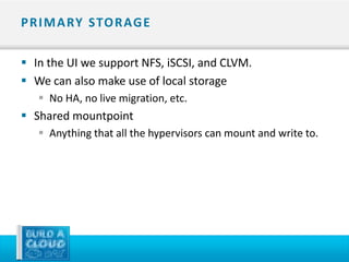 P R I M A RY STO R AG E

 In the UI we support NFS, iSCSI, and CLVM.
 We can also make use of local storage
    No HA, no live migration, etc.
 Shared mountpoint
    Anything that all the hypervisors can mount and write to.
 