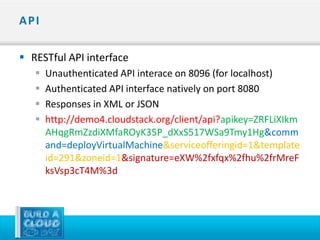 API

 RESTful API interface
      Unauthenticated API interace on 8096 (for localhost)
      Authenticated API interface natively on port 8080
      Responses in XML or JSON
      http://demo4.cloudstack.org/client/api?apikey=ZRFLiXIkm
       AHqgRmZzdiXMfaROyK35P_dXxS517WSa9Tmy1Hg&comm
       and=deployVirtualMachine&serviceofferingid=1&template
       id=291&zoneid=1&signature=eXW%2fxfqx%2fhu%2frMreF
       ksVsp3cT4M%3d
 