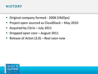 H I STO RY

   Original company formed - 2008 (VMOps)
   Project open sourced as CloudStack – May 2010
   Acquired by Citrix – July 2011
   Dropped open core – August 2011
   Release of Acton (3.0) – Real soon now
 