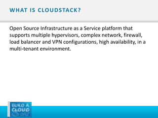 W H AT I S C LO U D STAC K ?

Open Source Infrastructure as a Service platform that
supports multiple hypervisors, complex network, firewall,
load balancer and VPN configurations, high availability, in a
multi-tenant environment.
 