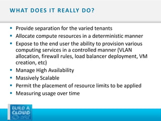 W H AT D O ES I T R EA L LY D O ?

 Provide separation for the varied tenants
 Allocate compute resources in a deterministic manner
 Expose to the end user the ability to provision various
  computing services in a controlled manner (VLAN
  allocation, firewall rules, load balancer deployment, VM
  creation, etc)
 Manage High Availability
 Massively Scalable
 Permit the placement of resource limits to be applied
 Measuring usage over time
 