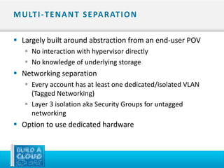M U LT I - T E N A N T S E PA R AT I O N

 Largely built around abstraction from an end-user POV
    No interaction with hypervisor directly
    No knowledge of underlying storage
 Networking separation
    Every account has at least one dedicated/isolated VLAN
     (Tagged Networking)
    Layer 3 isolation aka Security Groups for untagged
     networking
 Option to use dedicated hardware
 
