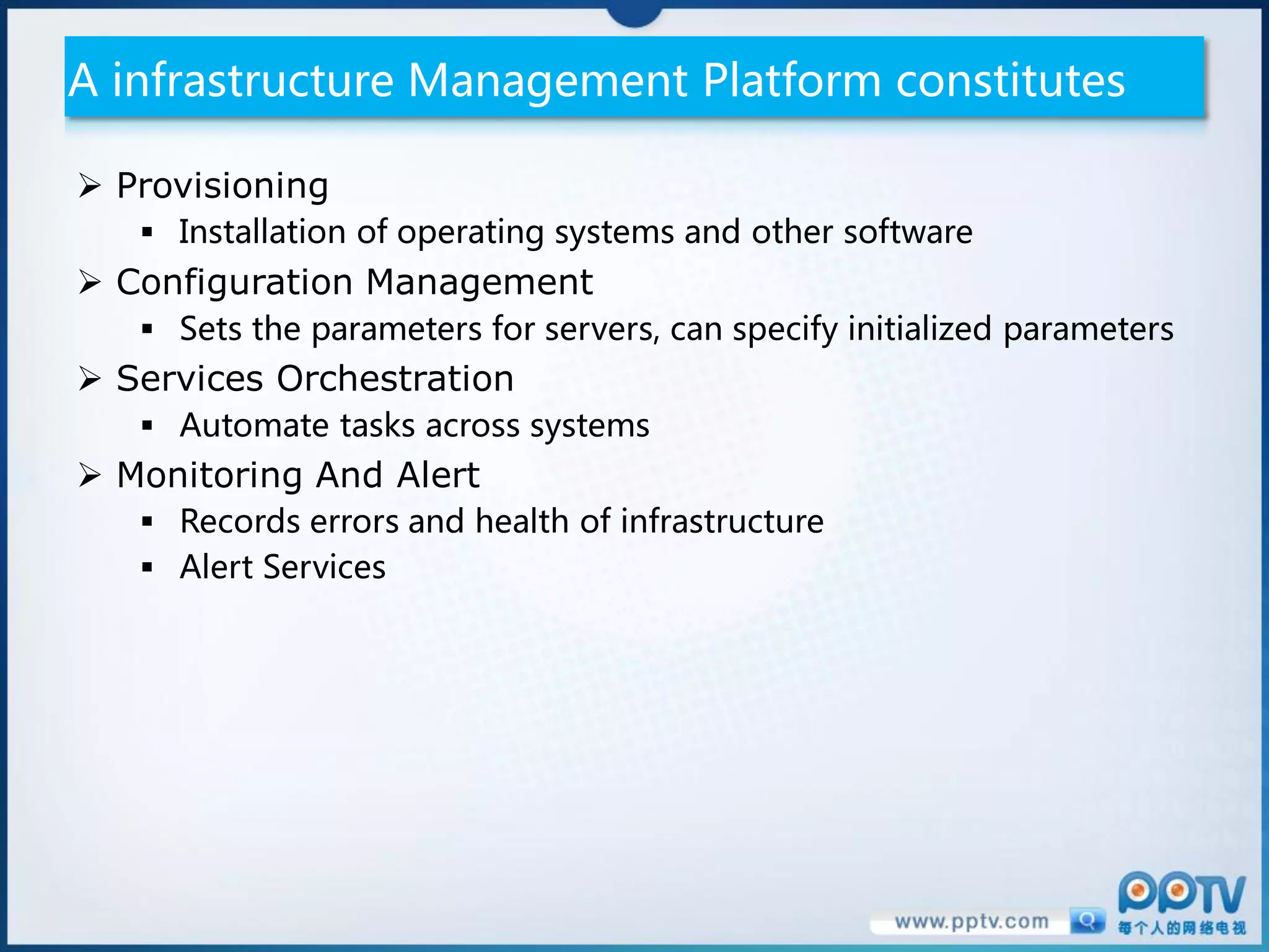 A infrastructure Management Platform constitutes

 Provisioning
    Installation of operating systems and other software
 Configuration Management
    Sets the parameters for servers, can specify initialized parameters
 Services Orchestration
    Automate tasks across systems
 Monitoring And Alert
    Records errors and health of infrastructure
    Alert Services
 