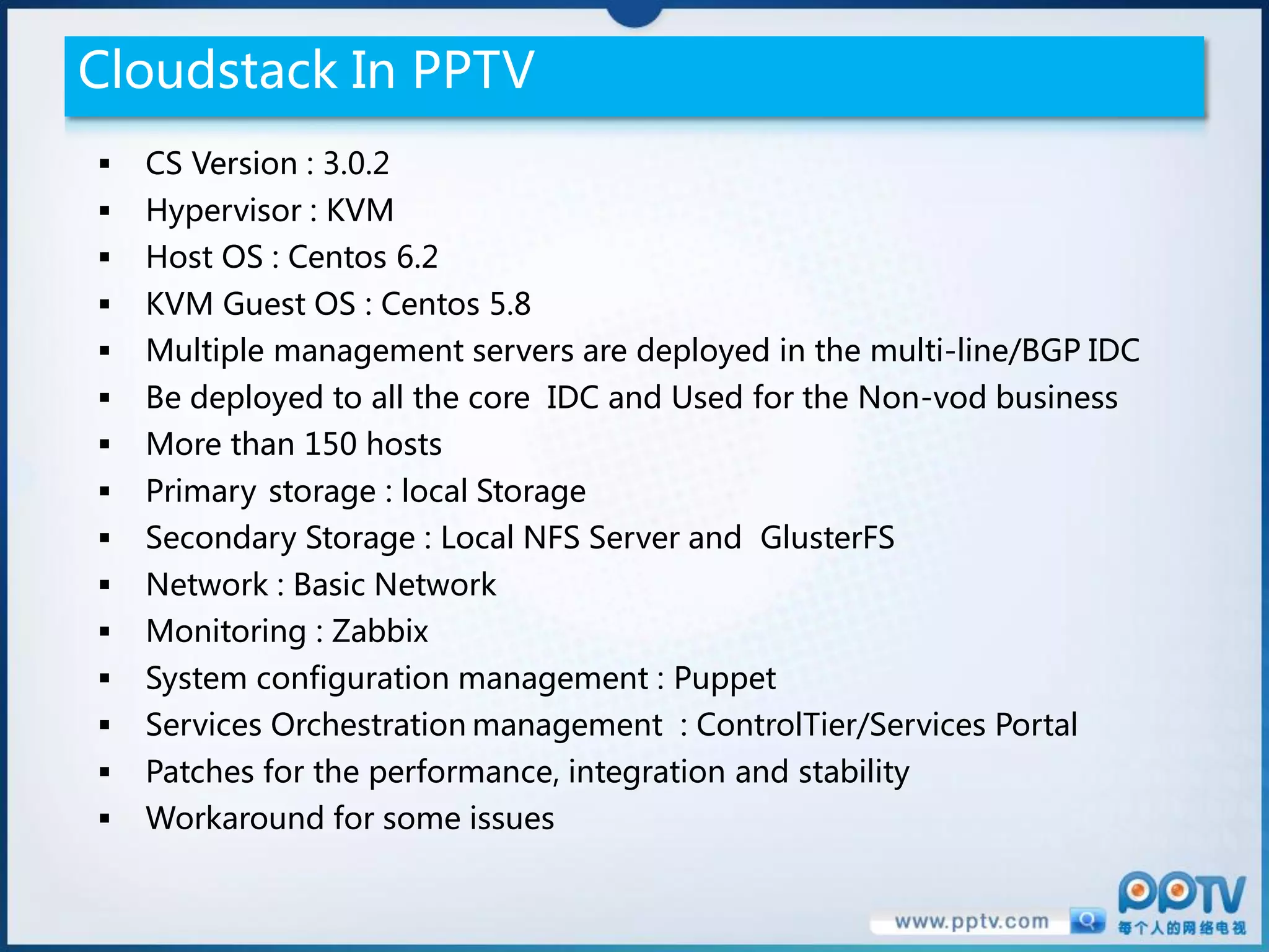 Cloudstack In PPTV
   CS Version : 3.0.2
   Hypervisor : KVM
   Host OS : Centos 6.2
   KVM Guest OS : Centos 5.8
   Multiple management servers are deployed in the multi-line/BGP IDC
   Be deployed to all the core IDC and Used for the Non-vod business
   More than 150 hosts
   Primary storage : local Storage
   Secondary Storage : Local NFS Server and GlusterFS
   Network : Basic Network
   Monitoring : Zabbix
   System configuration management : Puppet
   Services Orchestration management : ControlTier/Services Portal
   Patches for the performance, integration and stability
   Workaround for some issues
 