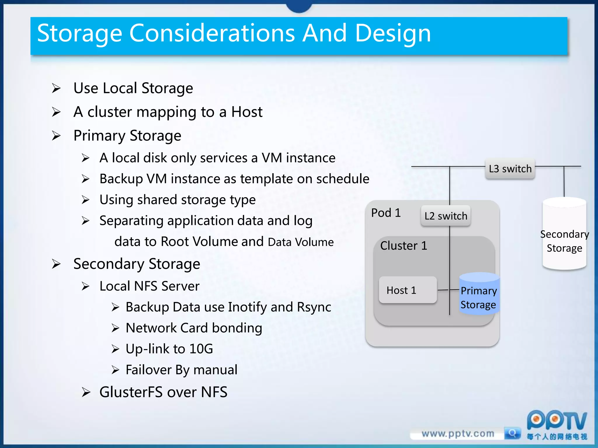Storage Considerations And Design

  Use Local Storage
  A cluster mapping to a Host
  Primary Storage
      A local disk only services a VM instance
                                                                           L3 switch
      Backup VM instance as template on schedule
      Using shared storage type
                                                    Pod 1      L2 switch
      Separating application data and log
                                                                                       Secondary
          data to Root Volume and Data Volume        Cluster 1                          Storage
  Secondary Storage
      Local NFS Server                               Host 1          Primary
          Backup Data use Inotify and Rsync                          Storage

          Network Card bonding
          Up-link to 10G
          Failover By manual
      GlusterFS over NFS
 