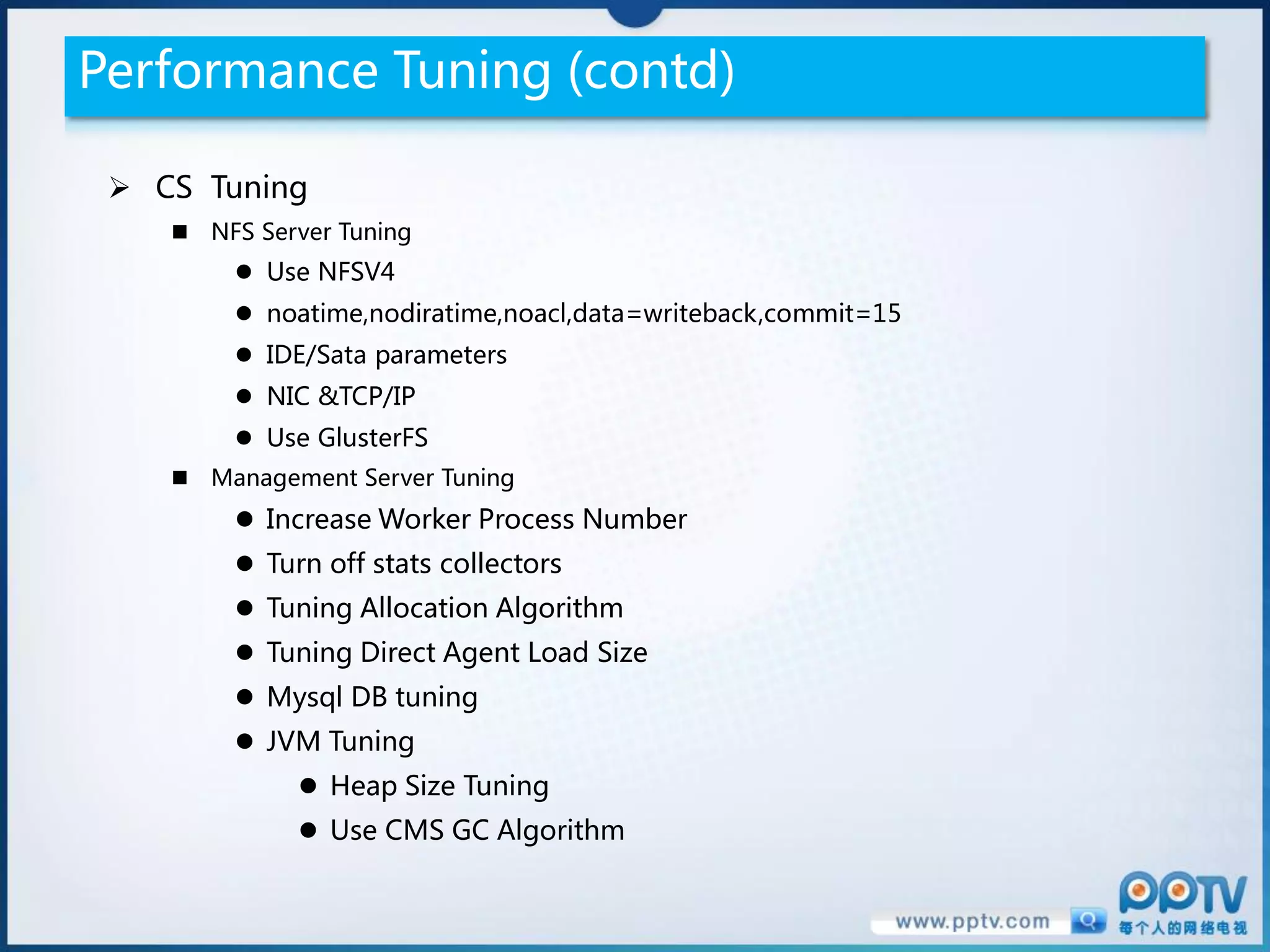 Performance Tuning (contd)

  CS Tuning
     NFS Server Tuning
          Use NFSV4
          noatime,nodiratime,noacl,data=writeback,commit=15
          IDE/Sata parameters
          NIC &TCP/IP
          Use GlusterFS
     Management Server Tuning
          Increase Worker Process Number
          Turn off stats collectors
          Tuning Allocation Algorithm
          Tuning Direct Agent Load Size
          Mysql DB tuning
          JVM Tuning
               Heap Size Tuning
               Use CMS GC Algorithm
 
