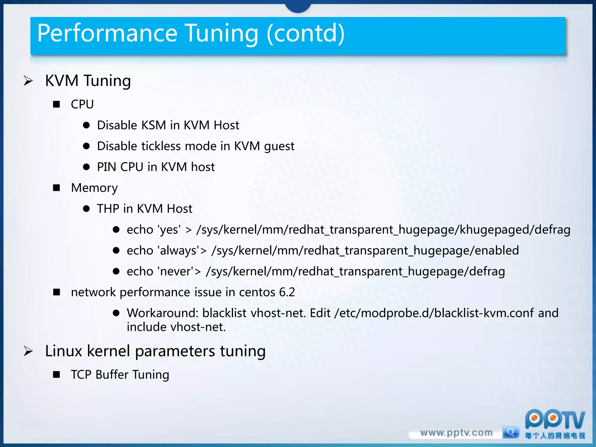 Performance Tuning (contd)
 KVM Tuning
    CPU
         Disable KSM in KVM Host
         Disable tickless mode in KVM guest
         PIN CPU in KVM host
    Memory
         THP in KVM Host
              echo 'yes' > /sys/kernel/mm/redhat_transparent_hugepage/khugepaged/defrag
              echo 'always'> /sys/kernel/mm/redhat_transparent_hugepage/enabled
              echo 'never'> /sys/kernel/mm/redhat_transparent_hugepage/defrag
    network performance issue in centos 6.2
              Workaround: blacklist vhost-net. Edit /etc/modprobe.d/blacklist-kvm.conf and
               include vhost-net.

 Linux kernel parameters tuning
    TCP Buffer Tuning
 