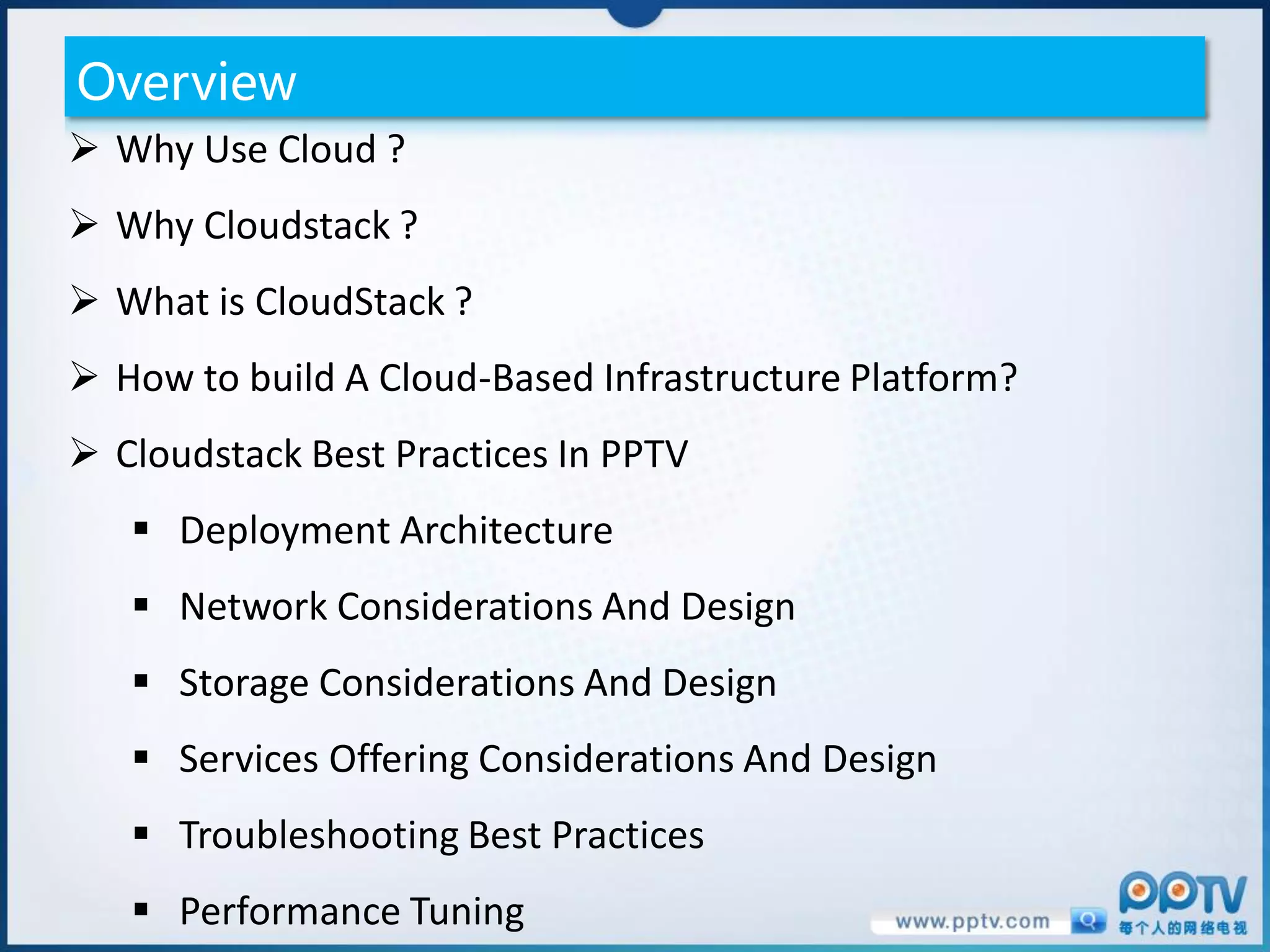 Overview
 Why Use Cloud ?
 Why Cloudstack ?
 What is CloudStack ?
 How to build A Cloud-Based Infrastructure Platform?
 Cloudstack Best Practices In PPTV
    Deployment Architecture
    Network Considerations And Design
    Storage Considerations And Design
    Services Offering Considerations And Design
    Troubleshooting Best Practices
    Performance Tuning
 