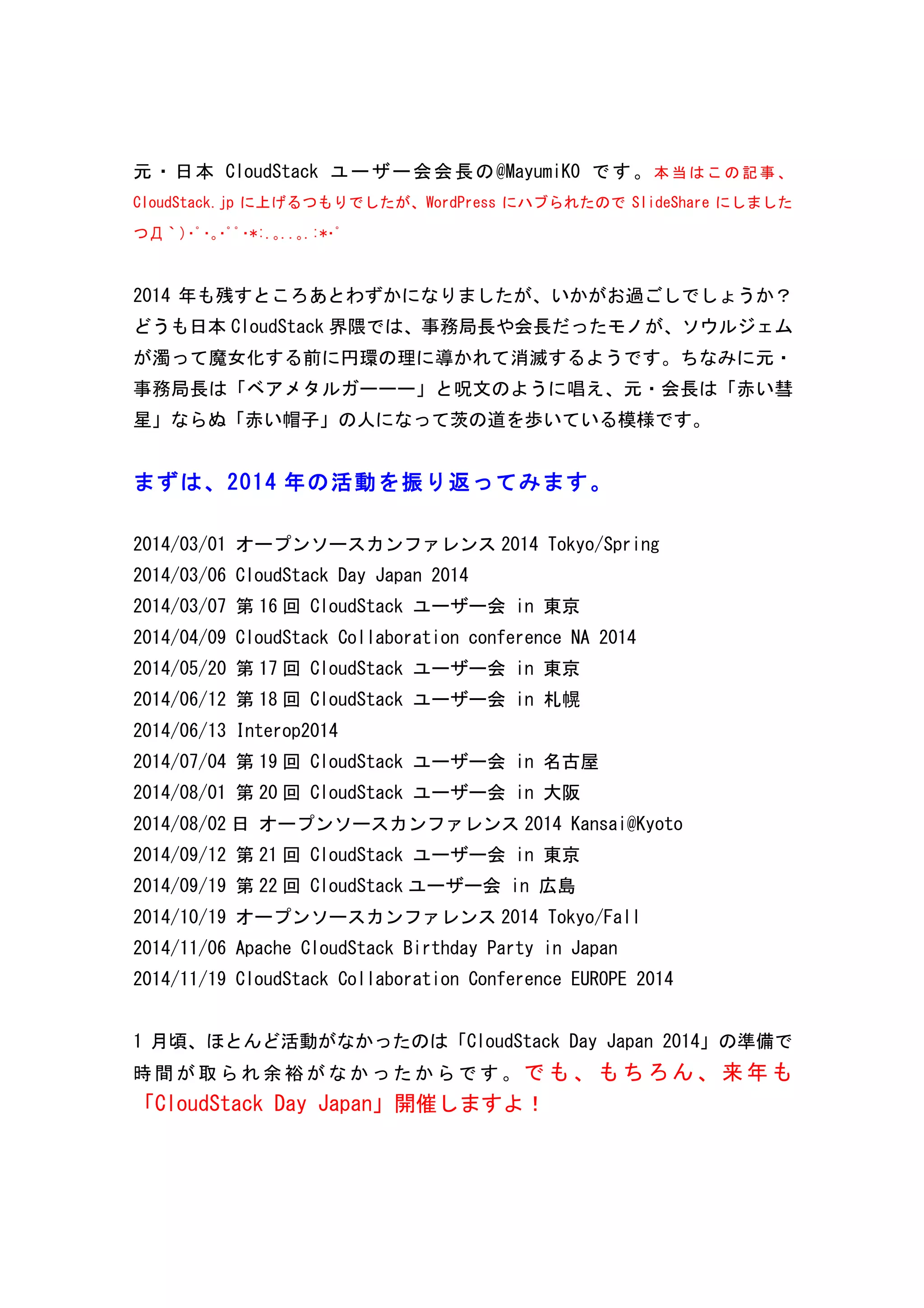 元・日本CloudStack ユーザー会会長の@MayumiK0 です。本当はこの記事、 
CloudStack.jp に上げるつもりでしたが、WordPress にハブられたのでSlideShare にしました 
つД｀)･ﾟ･｡･ﾟﾟ･*:.｡..｡.:*･ﾟ 
2014 年も残すところあとわずかになりましたが、いかがお過ごしでしょうか？ 
どうも日本CloudStack 界隈では、事務局長や会長だったモノが、ソウルジェム 
が濁って魔女化する前に円環の理に導かれて消滅するようです。ちなみに元・ 
事務局長は「ベアメタルガーーー」と呪文のように唱え、元・会長は「赤い彗 
星」ならぬ「赤い帽子」の人になって茨の道を歩いている模様です。 
まずは、2 0 1 4 年の活動を振り返ってみます。 
2014/03/01 
オープンソースカンファレンス2014 
Tokyo/Spring 
2014/03/06 
CloudStack 
Day 
Japan 
2014 
2014/03/07 
第16 回 
CloudStack 
ユーザー会 
in 
東京 
2014/04/09 
CloudStack 
Collaboration 
conference 
NA 
2014 
2014/05/20 
第17 回 
CloudStack 
ユーザー会 
in 
東京 
2014/06/12 
第18 回 
CloudStack 
ユーザー会 
in 
札幌 
2014/06/13 
Interop2014 
2014/07/04 
第19 回 
CloudStack 
ユーザー会 
in 
名古屋 
2014/08/01 
第20 回 
CloudStack 
ユーザー会 
in 
大阪 
2014/08/02 日 
オープンソースカンファレンス2014 
Kansai@Kyoto 
2014/09/12 
第21 回 
CloudStack 
ユーザー会 
in 
東京 
2014/09/19 
第22 回 
CloudStack ユーザー会 
in 
広島 
2014/10/19 
オープンソースカンファレンス2014 
Tokyo/Fall 
2014/11/06 
Apache 
CloudStack 
Birthday 
Party 
in 
Japan 
2014/11/19 
CloudStack 
Collaboration 
Conference 
EUROPE 
2014 
1 月頃、ほとんど活動がなかったのは「CloudStack 
Day 
Japan 
2014」の準備で 
時間が取られ余裕がなかったからです。でも、もちろん、来年も 
「CloudStack 
Day 
Japan」開催しますよ！ 
 