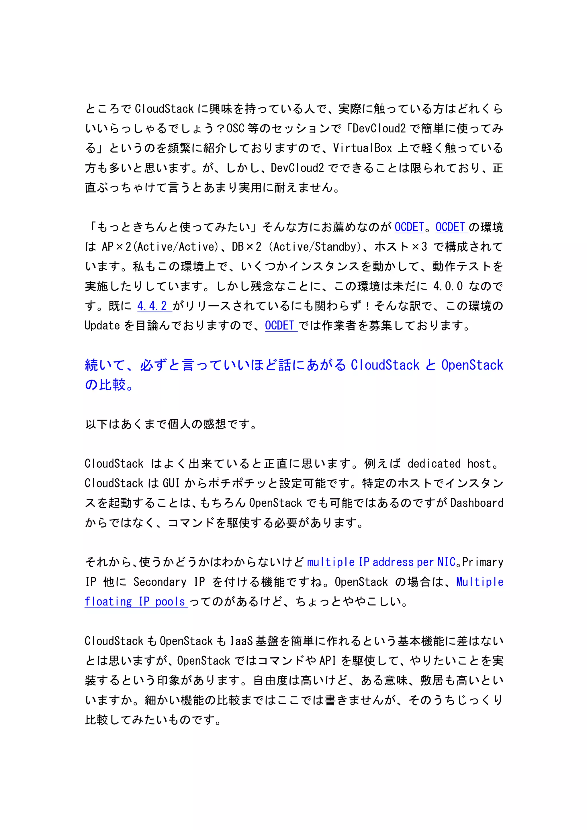 ところでCloudStack に興味を持っている人で、実際に触っている方はどれくら 
いいらっしゃるでしょう？OSC 等のセッションで「DevCloud2 で簡単に使ってみ 
る」というのを頻繁に紹介しておりますので、VirtualBox 上で軽く触っている 
方も多いと思います。が、しかし、DevCloud2 でできることは限られており、正 
直ぶっちゃけて言うとあまり実用に耐えません。 
「もっときちんと使ってみたい」そんな方にお薦めなのがOCDET。OCDET の環境 
はAP×2(Active/Active)、DB×2（Active/Standby）、ホスト×3 で構成されて 
います。私もこの環境上で、いくつかインスタンスを動かして、動作テストを 
実施したりしています。しかし残念なことに、この環境は未だに4.0.0 なので 
す。既に4.4.2 がリリースされているにも関わらず！そんな訳で、この環境の 
Update を目論んでおりますので、OCDET では作業者を募集しております。 
続いて、必ずと言っていいほど話にあがるCloudStack とOpenStack 
の比較。 
以下はあくまで個人の感想です。 
CloudStack はよく出来ていると正直に思います。例えばdedicated 
host。 
CloudStack はGUI からポチポチッと設定可能です。特定のホストでインスタン 
スを起動することは、もちろんOpenStack でも可能ではあるのですがDashboard 
からではなく、コマンドを駆使する必要があります。 
それから、使うかどうかはわからないけどmultiple 
IP 
address 
per 
NIC。Primary 
IP 他にSecondary 
IP を付ける機能ですね。OpenStack の場合は、Multiple 
floating 
IP 
pools ってのがあるけど、ちょっとややこしい。 
CloudStack もOpenStack もIaaS 基盤を簡単に作れるという基本機能に差はない 
とは思いますが、OpenStack ではコマンドやAPI を駆使して、やりたいことを実 
装するという印象があります。自由度は高いけど、ある意味、敷居も高いとい 
いますか。細かい機能の比較まではここでは書きませんが、そのうちじっくり 
比較してみたいものです。 
 