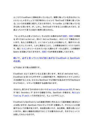 ところでCloudStack に興味を持っている人で、実際に触っている方はどれくら 
いいらっしゃるでしょう？OSC 等のセッションで「DevCloud2 で簡単に使ってみ 
る」というのを頻繁に紹介しておりますので、VirtualBox 上で軽く触っている 
方も多いと思います。が、しかし、DevCloud2 でできることは限られており、正 
直ぶっちゃけて言うとあまり実用に耐えません。 
「もっときちんと使ってみたい」そんな方にお薦めなのがOCDET。OCDET の環境 
はAP×2(Active/Active)、DB×2（Active/Standby）、ホスト×3 で構成されて 
います。私もこの環境上で、いくつかインスタンスを動かして、動作テストを 
実施したりしています。しかし残念なことに、この環境は未だに4.0.0 なので 
す。既に4.4.2 がリリースされているにも関わらず！そんな訳で、この環境の 
Update を目論んでおりますので、OCDET では作業者を募集しております。 
続いて、必ずと言っていいほど話にあがるCloudStack とOpenStack 
の比較。 
以下はあくまで個人の感想です。 
CloudStack はよく出来ていると正直に思います。例えばdedicated 
host。 
CloudStack はGUI からポチポチッと設定可能です。特定のホストでインスタン 
スを起動することは、もちろんOpenStack でも可能ではあるのですがDashboard 
からではなく、コマンドを駆使する必要があります。 
それから、使うかどうかはわからないけどmultiple 
IP 
address 
per 
NIC。Primary 
IP 他にSecondary 
IP を付ける機能ですね。OpenStack の場合は、Multiple 
floating 
IP 
pools ってのがあるけど、ちょっとややこしい。 
CloudStack もOpenStack もIaaS 基盤を簡単に作れるという基本機能に差はない 
とは思いますが、OpenStack ではコマンドやAPI を駆使して、やりたいことを実 
装するという印象があります。自由度は高いけど、ある意味、敷居も高いとい 
いますか。細かい機能の比較まではここでは書きませんが、そのうちじっくり 
比較してみたいものです。 
 