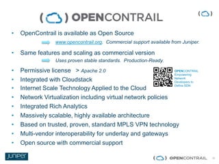 15
• OpenContrail is available as Open Source
www.opencontrail.org. Commercial support available from Juniper.
• Same features and scaling as commercial version
Uses proven stable standards. Production-Ready.
• Permissive license > Apache 2.0
• Integrated with Cloudstack
• Internet Scale Technology Applied to the Cloud
• Network Virtualization including virtual network policies
• Integrated Rich Analytics
• Massively scalable, highly available architecture
• Based on trusted, proven, standard MPLS VPN technology
• Multi-vendor interoperability for underlay and gateways
• Open source with commercial support
juniper.net/sdn/
OPENCONTRAIL
Empowering
Network
Developers to
Define SDN
 