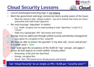 Cloud Security Lessons
•    Current bandwagon/marketing hype is not helping
•    Mach has government and large commercial clients acutely aware of the issues
      – Mach has solved to date, without incident – but not in fashion that meets our future
        automation and multi-tenant objectives
•    We must leverage “education” in market
      – E.g. “VLAN” accepted, but no understanding of what “OpenFlow” is and if it is
        “secure”
      – Public Key cryptography “PKI” also known and trusted
•    Storage must be addressed through unified security and identity management
      – Easy option for encryption of files, using PKI
•    We must be able to answer the question “is my data safe, secure and private”
     in a single word = Yes!
•    Goal: build upon the acceptance of the VLAN ID “tag” concept, and apply it
     across all IaaS aspects to create unified “security zones”
      – Networking: VLAN (and also OpenFlow)
      – Storage: encrypted files
      – Server: SSH / PKI based access already proven and trusted

    Can “Cloud Security” be as simple as PKI+VLAN per “security zone”?
                                                                                               11
 