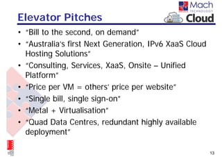 Elevator Pitches
• “Bill to the second, on demand”
• “Australia’s first Next Generation, IPv6 XaaS Cloud
  Hosting Solutions”
• “Consulting, Services, XaaS, Onsite – Unified
  Platform”
• “Price per VM = others’ price per website”
• “Single bill, single sign-on”
• “Metal + Virtualisation”
• “Quad Data Centres, redundant highly available
  deployment”

                                                        13
 