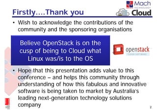 Firstly….Thank you
• Wish to acknowledge the contributions of the
  community and the sponsoring organisations

  Believe OpenStack is on the
  cusp of being to Cloud what
    Linux was/is to the OS
• Hope that this presentation adds value to this
  conference – and helps this community through
  understanding of how this fabulous and innovative
  software is being taken to market by Australia’s
  leading next-generation technology solutions
  company                                             2
 