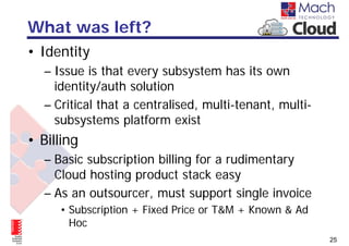 What was left?
• Identity
  – Issue is that every subsystem has its own
    identity/auth solution
  – Critical that a centralised, multi-tenant, multi-
    subsystems platform exist
• Billing
  – Basic subscription billing for a rudimentary
    Cloud hosting product stack easy
  – As an outsourcer, must support single invoice
     • Subscription + Fixed Price or T&M + Known & Ad
       Hoc
                                                        25
 