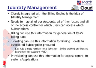 Identity Management
• Closely integrated with the Billing Engine is the idea of
  Identity Management
• Needs to map all of our Accounts, all of their Users and all
  of the access control for which users can access which
  Subscriptions
• Billing can use this information for generation of XaaS
  billing data
• Ticketing can use this information for linking Tickets to
  associated Subscription procured
   – E.g. Add a note “article” to a ticket for 15mins worked on “Hosted
     Exchange” for Account “ABC”
• Provisioning can use this information for access control to
  systems/applications

                                                                          26
 
