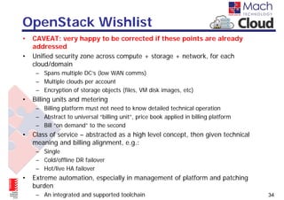 OpenStack Wishlist
•   CAVEAT: very happy to be corrected if these points are already
    addressed
•   Unified security zone across compute + storage + network, for each
    cloud/domain
     – Spans multiple DC’s (low WAN comms)
     – Multiple clouds per account
     – Encryption of storage objects (files, VM disk images, etc)
•   Billing units and metering
     – Billing platform must not need to know detailed technical operation
     – Abstract to universal “billing unit”, price book applied in billing platform
     – Bill “on demand” to the second
•   Class of service – abstracted as a high level concept, then given technical
    meaning and billing alignment, e.g.:
     – Single
     – Cold/offline DR failover
     – Hot/live HA failover
•   Extreme automation, especially in management of platform and patching
    burden
     – An integrated and supported toolchain                                          34
 