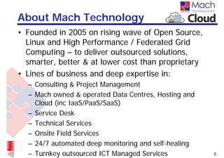About Mach Technology
• Founded in 2005 on rising wave of Open Source,
  Linux and High Performance / Federated Grid
  Computing – to deliver outsourced solutions,
  smarter, better & at lower cost than proprietary
• Lines of business and deep expertise in:
  – Consulting & Project Management
  – Mach owned & operated Data Centres, Hosting and
    Cloud (inc IaaS/PaaS/SaaS)
  – Service Desk
  – Technical Services
  – Onsite Field Services
  – 24/7 automated deep monitoring and self-healing
  – Turnkey outsourced ICT Managed Services           5
 