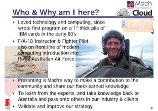 Who & Why am I here?
• Loved technology and computing, since
  wrote first program on a 1” thick pile of
  IBM cards in the early 80’s
• F/A-18 Instructor & Fighter Pilot,
  also on front line of modern
  computing introduction into
  Royal Australian Air Force



• Presenting is Mach’s way to make a contribution to the
  community and share our hard-learned knowledge
• To learn from the experts, and take knowledge back to
  Australia and pass onto others in our industry & clients
• Validate and improve our strategy                          6
 