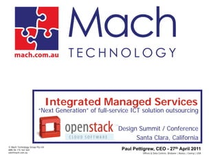 Integrated Managed Services
                          “Next Generation” of full-service ICT solution outsourcing

                                                      Design Summit / Conference
                                                            Santa Clara, California
© Mach Technology Group Pty Ltd
ABN 58 115 162 564                                      Paul Pettigrew, CEO - 27th April 2011
ask@mach.com.au                                                  Offices & Data Centres: Brisbane | Noosa | Cooroy | USA
 