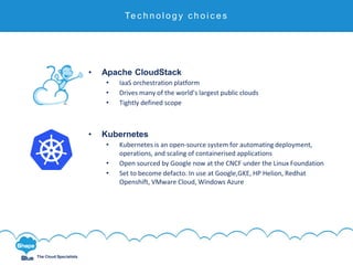 Click to edit
The Cloud Specialists
Technology Choices
• Apache CloudStack
• IaaS orchestration platform
• Drives many of the world’s largest public clouds
• Tightly defined scope
• Kubernetes
• Kubernetes is an open-source system for automating deployment,
operations, and scaling of containerised applications
• Open sourced by Google now at the CNCF under the Linux Foundation
• Set to become defacto. In use at Google,GKE, HP Helion, Redhat
Openshift, VMware Cloud, Windows Azure
Te c h n o l o g y c h o i c e s
 