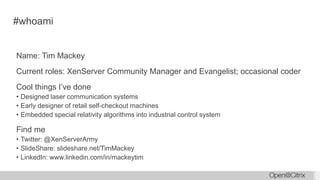 #whoami
Name: Tim Mackey
Current roles: XenServer Community Manager and Evangelist; occasional coder
Cool things I’ve done
• Designed laser communication systems
• Early designer of retail self-checkout machines
• Embedded special relativity algorithms into industrial control system
Find me
• Twitter: @XenServerArmy
• SlideShare: slideshare.net/TimMackey
• LinkedIn: www.linkedin.com/in/mackeytim
 