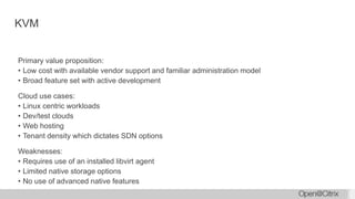 KVM
Primary value proposition:
• Low cost with available vendor support and familiar administration model
• Broad feature set with active development
Cloud use cases:
• Linux centric workloads
• Dev/test clouds
• Web hosting
• Tenant density which dictates SDN options
Weaknesses:
• Requires use of an installed libvirt agent
• Limited native storage options
• No use of advanced native features
 
