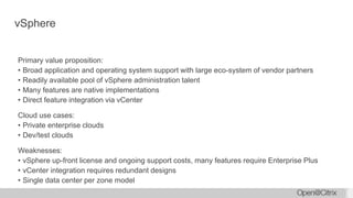 vSphere
Primary value proposition:
• Broad application and operating system support with large eco-system of vendor partners
• Readily available pool of vSphere administration talent
• Many features are native implementations
• Direct feature integration via vCenter
Cloud use cases:
• Private enterprise clouds
• Dev/test clouds
Weaknesses:
• vSphere up-front license and ongoing support costs, many features require Enterprise Plus
• vCenter integration requires redundant designs
• Single data center per zone model
 