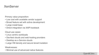 XenServer
Primary value proposition:
• Low cost with available vendor support
• Broad feature set with active development
• Large install base
• Direct integration via XAPI toolstack
Cloud use cases:
• Linux centric workloads
• Dev/test clouds and web hosting providers
• Desktop as a Service clouds
• Large VM density and secure tenant isolation
Weaknesses:
• Minimal use of advanced native features
 