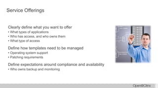 Service Offerings
Clearly define what you want to offer
• What types of applications
• Who has access, and who owns them
• What type of access
Define how templates need to be managed
• Operating system support
• Patching requirements
Define expectations around compliance and availability
• Who owns backup and monitoring
 