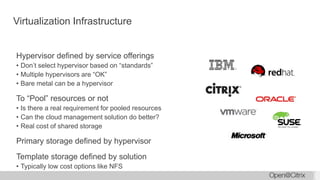 Virtualization Infrastructure
Hypervisor defined by service offerings
• Don’t select hypervisor based on “standards”
• Multiple hypervisors are “OK”
• Bare metal can be a hypervisor
To “Pool” resources or not
• Is there a real requirement for pooled resources
• Can the cloud management solution do better?
• Real cost of shared storage
Primary storage defined by hypervisor
Template storage defined by solution
• Typically low cost options like NFS
 