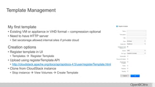 Template Management
My first template
• Existing VM or appliance in VHD format – compression optional
• Need to have HTTP server
• Set secstorage.allowed.internal.sites if private cloud
Creation options
• Register template in UI
• Templates  Register Template
• Upload using registerTemplate API
• http://cloudstack.apache.org/docs/api/apidocs-4.5/user/registerTemplate.html
• Clone from CloudStack instance
• Stop instance  View Volumes  Create Template
 