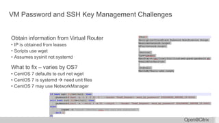 VM Password and SSH Key Management Challenges
Obtain information from Virtual Router
• IP is obtained from leases
• Scripts use wget
• Assumes sysinit not systemd
What to fix – varies by OS?
• CentOS 7 defaults to curl not wget
• CentOS 7 is systemd  need unit files
• CentOS 7 may use NetworkManager
 