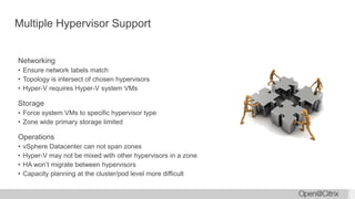 Multiple Hypervisor Support
Networking
• Ensure network labels match
• Topology is intersect of chosen hypervisors
• Hyper-V requires Hyper-V system VMs
Storage
• Force system VMs to specific hypervisor type
• Zone wide primary storage limited
Operations
• vSphere Datacenter can not span zones
• Hyper-V may not be mixed with other hypervisors in a zone
• HA won’t migrate between hypervisors
• Capacity planning at the cluster/pod level more difficult
 