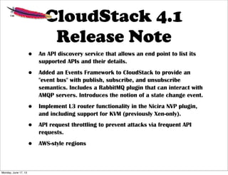 CloudStack 4.1
Release Note
• An API discovery service that allows an end point to list its
supported APIs and their details.
• Added an Events Framework to CloudStack to provide an
"event bus" with publish, subscribe, and unsubscribe
semantics. Includes a RabbitMQ plugin that can interact with
AMQP servers. Introduces the notion of a state change event.
• Implement L3 router functionality in the Nicira NVP plugin,
and including support for KVM (previously Xen-only).
• API request throttling to prevent attacks via frequent API
requests.
• AWS-style regions
Monday, June 17, 13
 