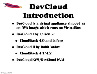 DevCloud
Introduction
• DevCloud is a virtual appliance shipped as
an OVA image which runs on VirtualBox
• DevCloud I by Edison Su
• CloudStack 4.0 and before
• DevCloud II by Rohit Yadav
• CloudStack 4.1/4.2
• DevCloud-KVM/DevCloud-KVM
Monday, June 17, 13
 