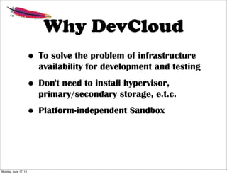 Why DevCloud
• To solve the problem of infrastructure
availability for development and testing
• Don't need to install hypervisor,
primary/secondary storage, e.t.c.
• Platform-independent Sandbox
Monday, June 17, 13
 