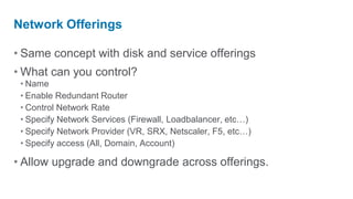 Network Offerings

• Same concept with disk and service offerings
• What can you control?
 • Name
 • Enable Redundant Router
 • Control Network Rate
 • Specify Network Services (Firewall, Loadbalancer, etc…)
 • Specify Network Provider (VR, SRX, Netscaler, F5, etc…)
 • Specify access (All, Domain, Account)

• Allow upgrade and downgrade across offerings.
 