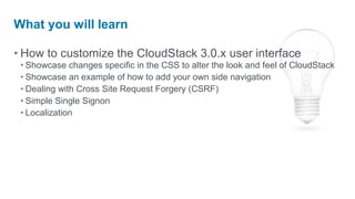 What you will learn

• How to customize the CloudStack 3.0.x user interface
 • Showcase changes specific in the CSS to alter the look and feel of CloudStack
 • Showcase an example of how to add your own side navigation
 • Dealing with Cross Site Request Forgery (CSRF)
 • Simple Single Signon
 • Localization
 