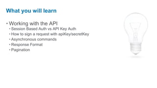 What you will learn

• Working with the API
 • Session Based Auth vs API Key Auth
 • How to sign a request with apiKey/secretKey
 • Asynchronous commands
 • Response Format
 • Pagination
 