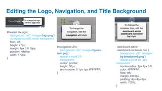 Editing the Logo, Navigation, and Title Background


#header div.logo {
  background: url("../images/logo.png")
  no-repeat scroll 0 center transparent;
  float: left;
  height: 47px;
                                         #navigation ul li {                     .dashboard.admin
  margin: 4px 0 0 19px;
                                            background: url("../images/bg-nav-   .dashboard-container .top {
  position: relative;
                                         item.png")                                 background: url("../images/
  width: 170px;
                                            repeat-x scroll 0 0                     bg-breadcrumb.png")
}
                                            transparent;                            repeat-x scroll ¥0 -1px
                                            cursor: pointer;                     transparent;
                                            height: 50px;                           border-radius: 7px 7px 0 0;
                                            text-shadow: 0 1px 1px #FFFFFF;         color: #FFFFFF;
                                         }                                          float: left;
                                                                                    margin: 0 0 9px;
                                                                                    padding: 4px 4px 8px;
                                                                                    width: 100%;
                                                                                 }
 