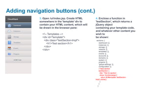 Adding navigation buttons (cont.)
            3. Open /ui/index.jsp. Create HTML      4. Enclose a function in
            somewhere in the 'template' div to      'testSection', which returns a
            contain your HTML content, which will   jQuery object
            be drawn in the browser pane:           containing your template code,
                                                    and whatever other content you
              <!-- Templates -->                    wish to
              <div id="template">                   be shown:
               <div class="testSection-tmpl">        sections: {
                 <h1>Test section</h1>                  dashboard: {},
                                                        instances: {},
               </div>                                   storage: {},
              </div>                                    network: {},
                                                        templates: {},
                                                        events: {},
                                                        accounts: {},
                                                        domains: {},
                                                        system: {},
                                                        projects: {},
                                                        'global-settings': {},
                                                        configuration: {},
                                                        // New section
                                                        testSection: {
                                                          title: 'Title for section',
                                                          show: function(args) {
                                                            return $('#template .testSection-
                                                    tmpl').clone();
                                                          }
                                                        }
                                                      }
 