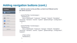 Adding navigation buttons (cont.)
            5. Add the section to the pre-filter, so that it isn't filtered out for
            the admin account:
            --

               sectionPreFilter: function(args) {
                if(isAdmin()) {
                  return ["dashboard", "instances", "storage", "network", "templates",
            "accounts", "domains", "events", "system", "global-settings", "configuration",
            "projects"];
                },

               sectionPreFilter: function(args) {
                if(isAdmin()) {
                  return ["dashboard", "instances", "storage", "network", "templates",
            "accounts", "domains", "events", "system", "global-settings", "configuration",
            "projects",

                  // New section
                  "testSection"];
                },

                ...
 