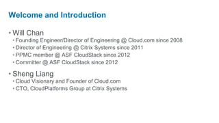 Welcome and Introduction

• Will Chan
 • Founding Engineer/Director of Engineering @ Cloud.com since 2008
 • Director of Engineering @ Citrix Systems since 2011
 • PPMC member @ ASF CloudStack since 2012
 • Committer @ ASF CloudStack since 2012

• Sheng Liang
 • Cloud Visionary and Founder of Cloud.com
 • CTO, CloudPlatforms Group at Citrix Systems
 